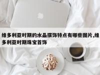 维多利亚时期的水晶摆饰特点有哪些图片,维多利亚时期珠宝首饰