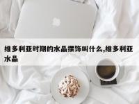 维多利亚时期的水晶摆饰叫什么,维多利亚 水晶