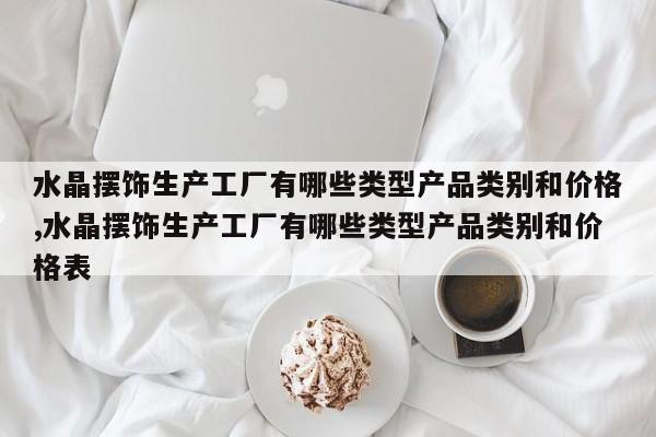 水晶摆饰生产工厂有哪些类型产品类别和价格,水晶摆饰生产工厂有哪些类型产品类别和价格表