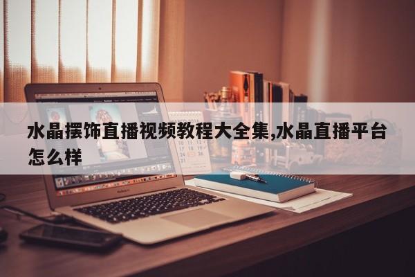 水晶摆饰直播视频教程大全集,水晶直播平台怎么样