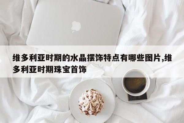 维多利亚时期的水晶摆饰特点有哪些图片,维多利亚时期珠宝首饰
