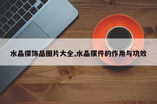 水晶摆饰品图片大全,水晶摆件的作用与功效