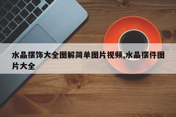 水晶摆饰大全图解简单图片视频,水晶摆件图片大全