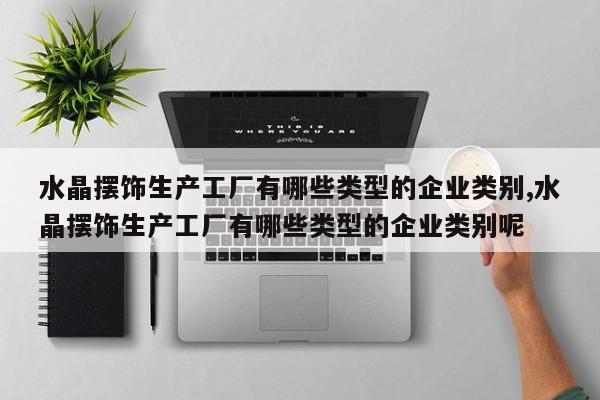 水晶摆饰生产工厂有哪些类型的企业类别,水晶摆饰生产工厂有哪些类型的企业类别呢