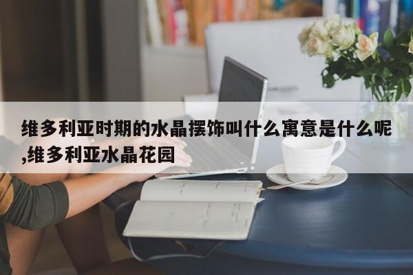 维多利亚时期的水晶摆饰叫什么寓意是什么呢,维多利亚水晶花园